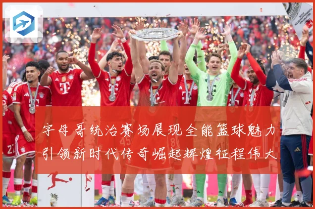 字母哥统治赛场展现全能篮球魅力引领新时代传奇崛起辉煌征程伟大-深度解析