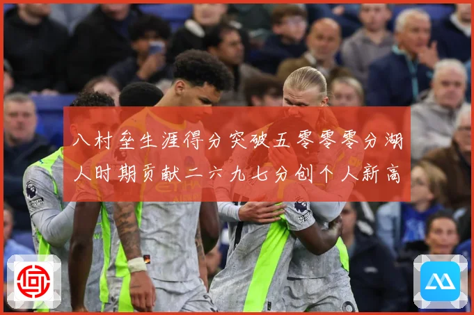 八村垒生涯得分突破五零零零分湖人时期贡献二六九七分创个人新高赛场复盘-深度解析