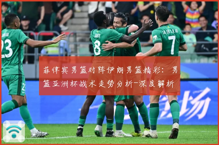 菲律宾男篮对阵伊朗男篮精彩：男篮亚洲杯战术走势分析-深度解析