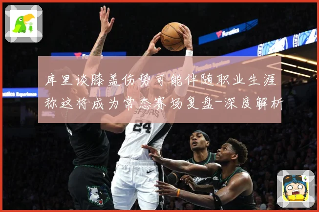 库里谈膝盖伤势可能伴随职业生涯称这将成为常态赛场复盘-深度解析