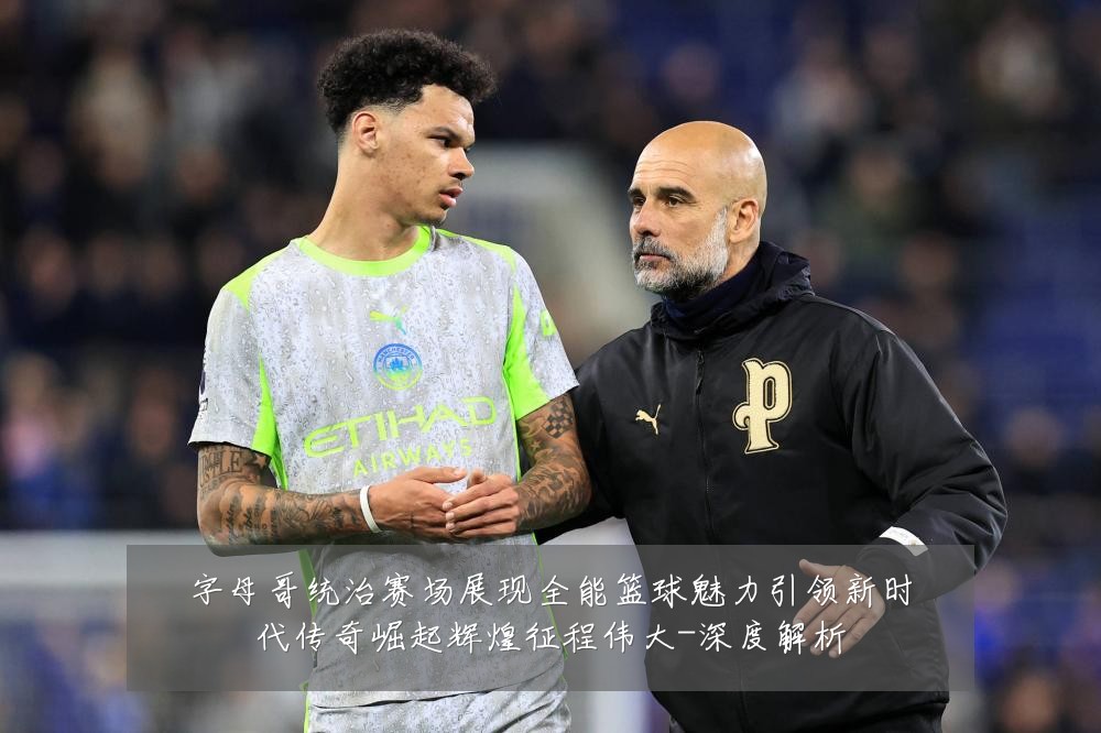 字母哥统治赛场展现全能篮球魅力引领新时代传奇崛起辉煌征程伟大-深度解析